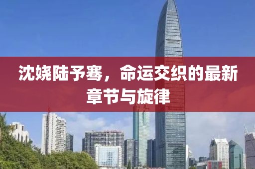 沈嬈陸予騫，命運交織的最新章節(jié)與旋律