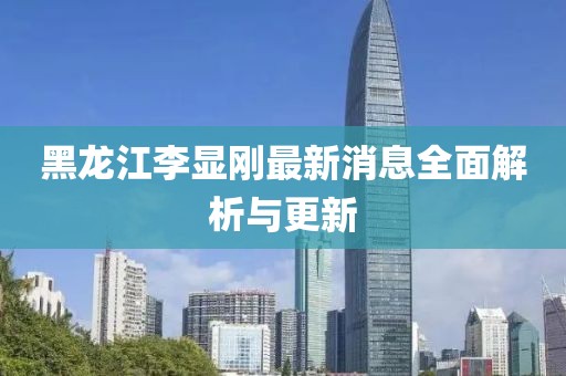 黑龍江李顯剛最新消息全面解析與更新