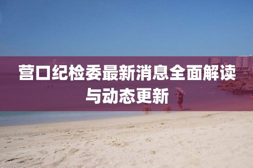 營(yíng)口紀(jì)檢委最新消息全面解讀與動(dòng)態(tài)更新