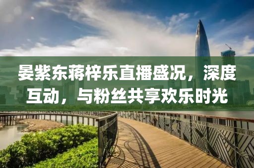 晏紫東蔣梓樂直播盛況，深度互動(dòng)，與粉絲共享歡樂時(shí)光