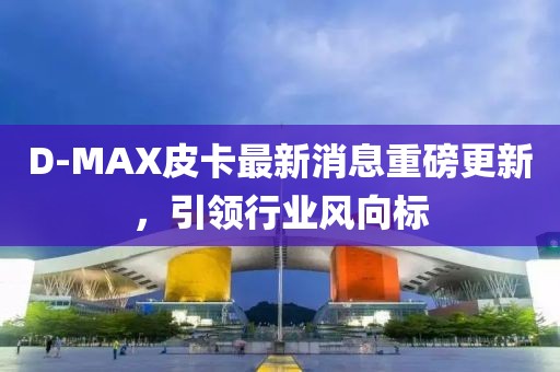 D-MAX皮卡最新消息重磅更新，引領行業(yè)風向標