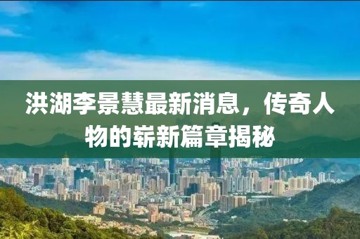 洪湖李景慧最新消息，傳奇人物的嶄新篇章揭秘