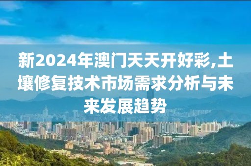 新2024年澳門天天開好彩,土壤修復(fù)技術(shù)市場需求分析與未來發(fā)展趨勢