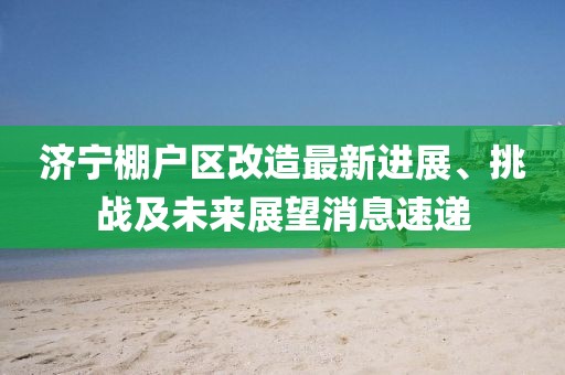 濟(jì)寧棚戶區(qū)改造最新進(jìn)展、挑戰(zhàn)及未來(lái)展望消息速遞