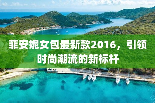 菲安妮女包最新款2016，引領(lǐng)時(shí)尚潮流的新標(biāo)桿