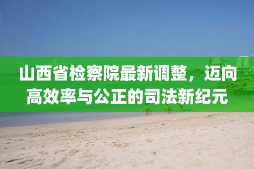 山西省檢察院最新調整，邁向高效率與公正的司法新紀元