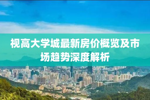 視高大學(xué)城最新房價概覽及市場趨勢深度解析