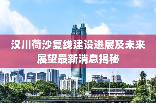 漢川荷沙復(fù)線建設(shè)進(jìn)展及未來展望最新消息揭秘