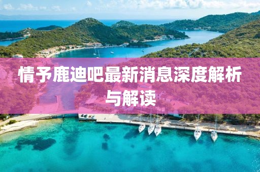 情予鹿迪吧最新消息深度解析與解讀