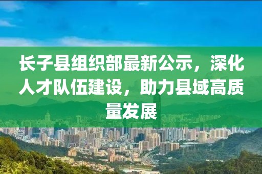 長(zhǎng)子縣組織部最新公示，深化人才隊(duì)伍建設(shè)，助力縣域高質(zhì)量發(fā)展