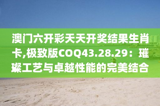 澳門六開彩天天開獎(jiǎng)結(jié)果生肖卡,極致版COQ43.28.29：璀璨工藝與卓越性能的完美結(jié)合