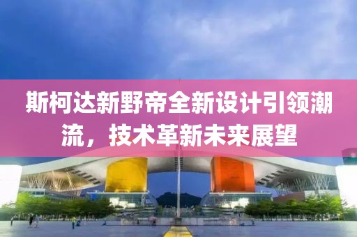 斯柯達新野帝全新設計引領潮流，技術革新未來展望