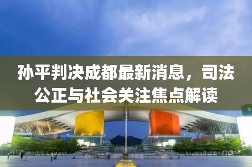 孫平判決成都最新消息，司法公正與社會(huì)關(guān)注焦點(diǎn)解讀
