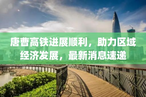 唐曹高鐵進(jìn)展順利，助力區(qū)域經(jīng)濟(jì)發(fā)展，最新消息速遞