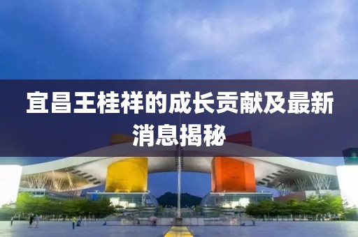 宜昌王桂祥的成長(zhǎng)貢獻(xiàn)及最新消息揭秘