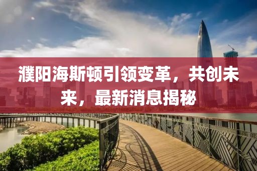 濮陽海斯頓引領(lǐng)變革，共創(chuàng)未來，最新消息揭秘