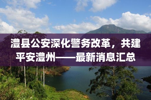 澧縣公安深化警務(wù)改革，共建平安澧州——最新消息匯總
