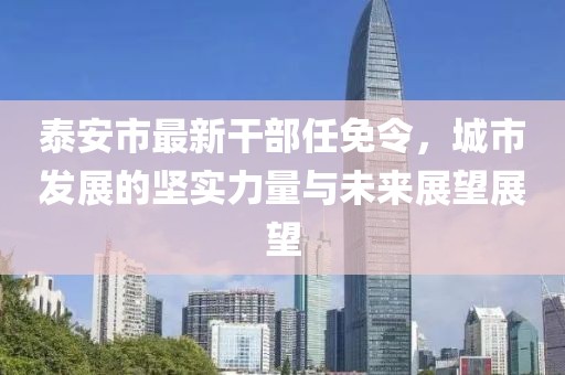 泰安市最新干部任免令，城市發(fā)展的堅(jiān)實(shí)力量與未來(lái)展望展望