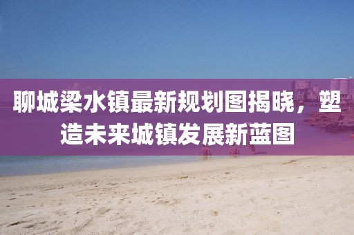 聊城梁水鎮(zhèn)最新規(guī)劃圖揭曉，塑造未來(lái)城鎮(zhèn)發(fā)展新藍(lán)圖