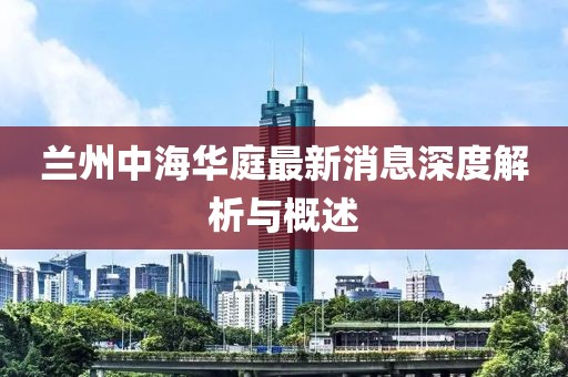 蘭州中海華庭最新消息深度解析與概述