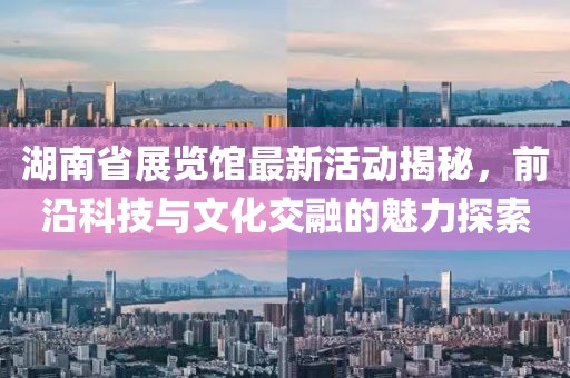 湖南省展覽館最新活動(dòng)揭秘，前沿科技與文化交融的魅力探索