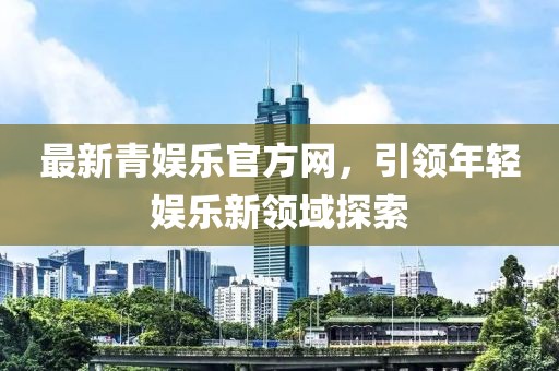 最新青娛樂(lè)官方網(wǎng)，引領(lǐng)年輕娛樂(lè)新領(lǐng)域探索
