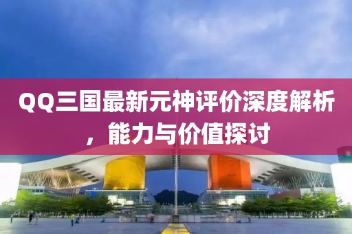 QQ三國最新元神評價深度解析，能力與價值探討