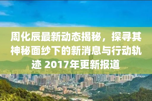 周化辰最新動態(tài)揭秘，探尋其神秘面紗下的新消息與行動軌跡 2017年更新報道