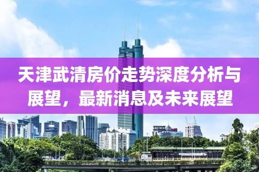 天津武清房價(jià)走勢深度分析與展望，最新消息及未來展望