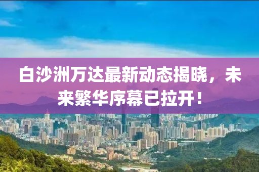 白沙洲萬(wàn)達(dá)最新動(dòng)態(tài)揭曉，未來(lái)繁華序幕已拉開(kāi)！