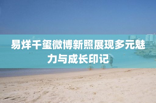 易烊千璽微博新照展現(xiàn)多元魅力與成長(zhǎng)印記