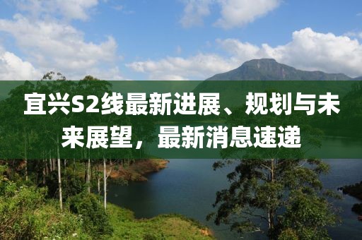宜興S2線最新進(jìn)展、規(guī)劃與未來展望，最新消息速遞