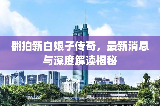 翻拍新白娘子傳奇，最新消息與深度解讀揭秘