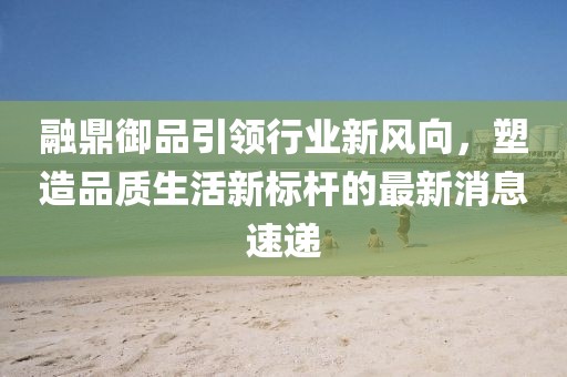 融鼎御品引領(lǐng)行業(yè)新風向，塑造品質(zhì)生活新標桿的最新消息速遞