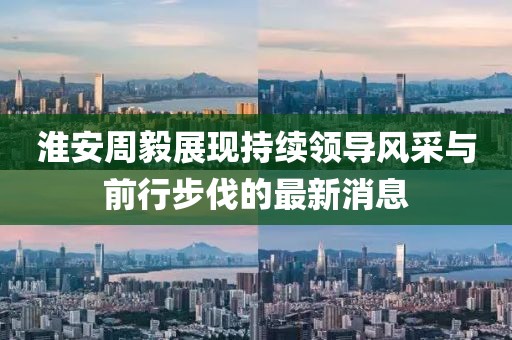 淮安周毅展現(xiàn)持續(xù)領(lǐng)導風采與前行步伐的最新消息