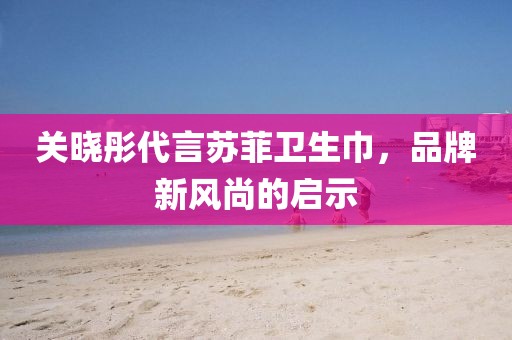 關(guān)曉彤代言蘇菲衛(wèi)生巾，品牌新風尚的啟示