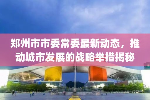 鄭州市市委常委最新動態(tài)，推動城市發(fā)展的戰(zhàn)略舉措揭秘