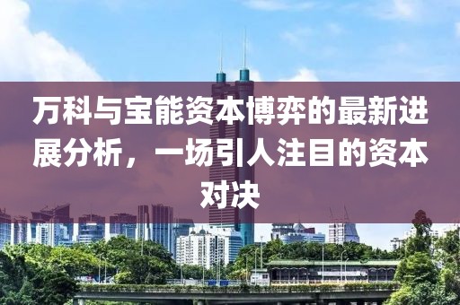 萬科與寶能資本博弈的最新進展分析，一場引人注目的資本對決