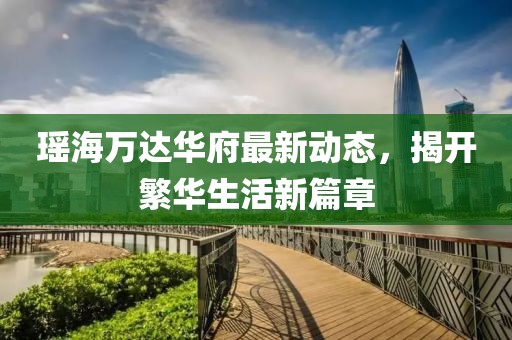 瑤海萬達華府最新動態(tài)，揭開繁華生活新篇章