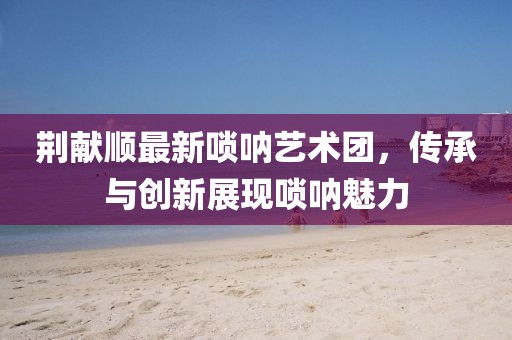 荊獻(xiàn)順最新嗩吶藝術(shù)團(tuán)，傳承與創(chuàng)新展現(xiàn)嗩吶魅力
