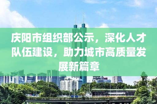 慶陽市組織部公示，深化人才隊伍建設(shè)，助力城市高質(zhì)量發(fā)展新篇章