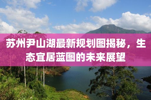 蘇州尹山湖最新規(guī)劃圖揭秘，生態(tài)宜居藍(lán)圖的未來(lái)展望