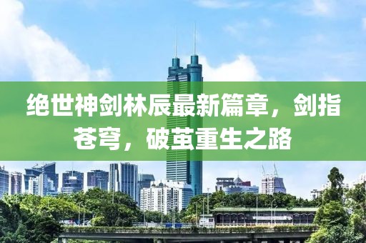 絕世神劍林辰最新篇章，劍指蒼穹，破繭重生之路