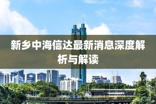 新鄉(xiāng)中海信達(dá)最新消息深度解析與解讀