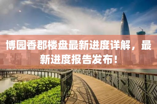 博園香郡樓盤最新進度詳解，最新進度報告發(fā)布！