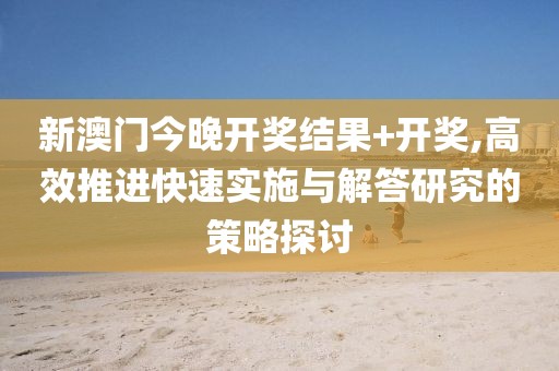 新澳門今晚開獎(jiǎng)結(jié)果+開獎(jiǎng),高效推進(jìn)快速實(shí)施與解答研究的策略探討