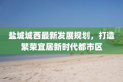 鹽城城西最新發(fā)展規(guī)劃，打造繁榮宜居新時(shí)代都市區(qū)