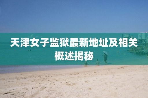 天津女子監(jiān)獄最新地址及相關(guān)概述揭秘