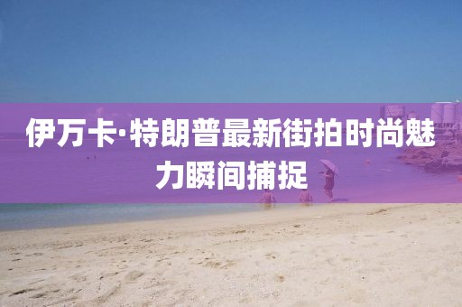 伊萬卡·特朗普最新街拍時尚魅力瞬間捕捉