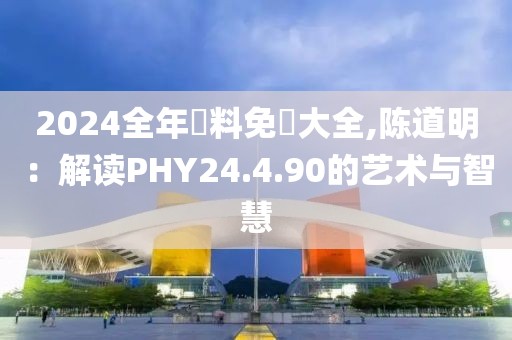 2024全年資料免費(fèi)大全,陳道明：解讀PHY24.4.90的藝術(shù)與智慧
